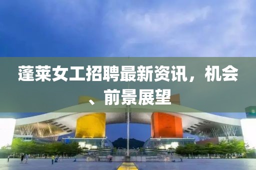 蓬萊女工招聘最新資訊，機(jī)會(huì)、前景展望