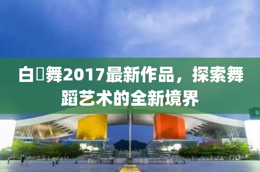 白咲舞2017最新作品，探索舞蹈藝術(shù)的全新境界
