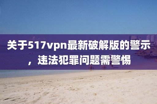 關(guān)于517vpn最新破解版的警示，違法犯罪問(wèn)題需警惕