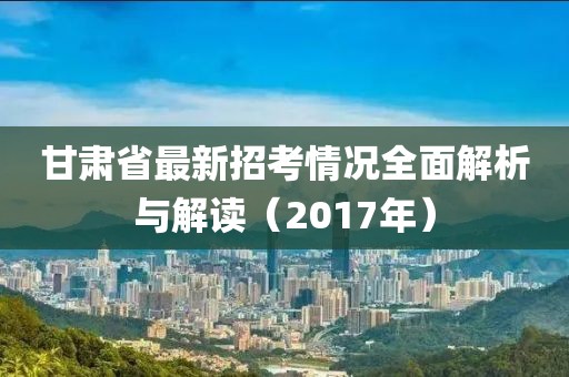 甘肅省最新招考情況全面解析與解讀（2017年）