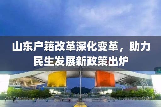 山東戶籍改革深化變革，助力民生發(fā)展新政策出爐