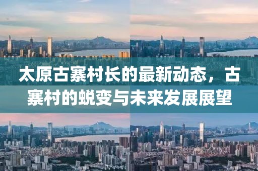 太原古寨村長(zhǎng)的最新動(dòng)態(tài)，古寨村的蛻變與未來(lái)發(fā)展展望