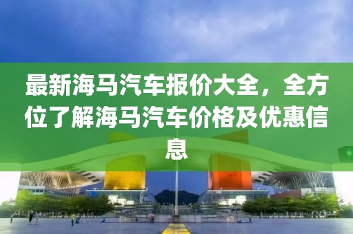 最新海馬汽車報價大全，全方位了解海馬汽車價格及優(yōu)惠信息