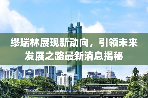 繆瑞林展現(xiàn)新動(dòng)向，引領(lǐng)未來(lái)發(fā)展之路最新消息揭秘