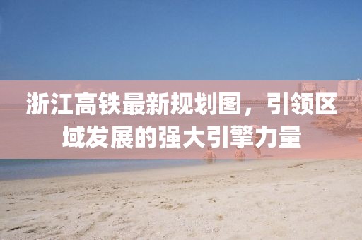 浙江高鐵最新規(guī)劃圖，引領(lǐng)區(qū)域發(fā)展的強(qiáng)大引擎力量