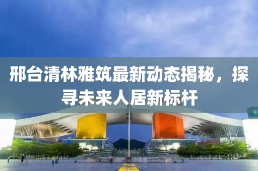 邢臺(tái)清林雅筑最新動(dòng)態(tài)揭秘，探尋未來(lái)人居新標(biāo)桿