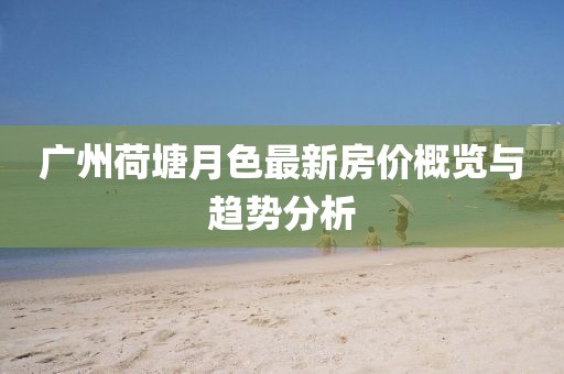 廣州荷塘月色最新房價概覽與趨勢分析