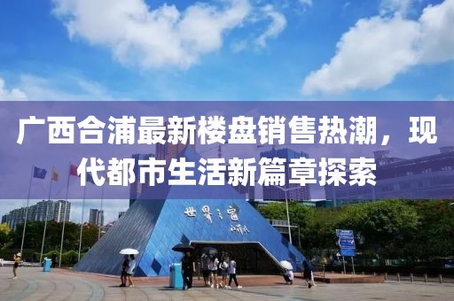 廣西合浦最新樓盤銷售熱潮，現(xiàn)代都市生活新篇章探索