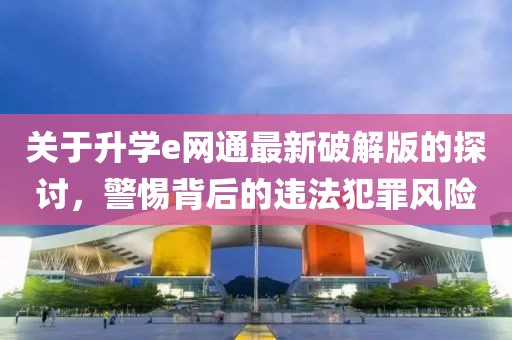 關(guān)于升學(xué)e網(wǎng)通最新破解版的探討，警惕背后的違法犯罪風(fēng)險(xiǎn)