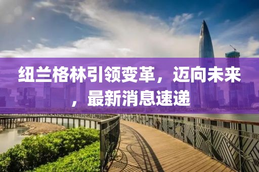 紐蘭格林引領(lǐng)變革，邁向未來(lái)，最新消息速遞
