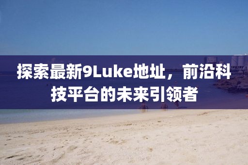 探索最新9Luke地址，前沿科技平臺(tái)的未來(lái)引領(lǐng)者