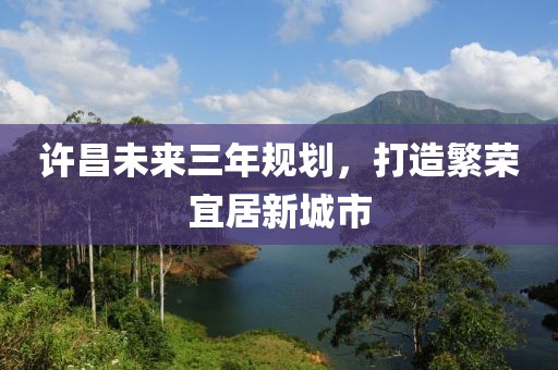 許昌未來三年規(guī)劃，打造繁榮宜居新城市