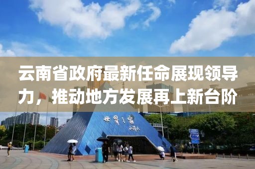 云南省政府最新任命展現(xiàn)領(lǐng)導(dǎo)力，推動地方發(fā)展再上新臺階