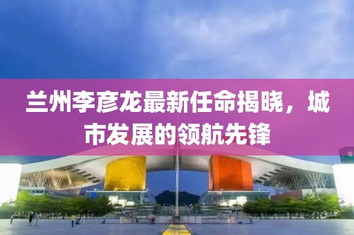 蘭州李彥龍最新任命揭曉，城市發(fā)展的領(lǐng)航先鋒
