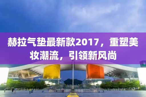 赫拉氣墊最新款2017，重塑美妝潮流，引領(lǐng)新風(fēng)尚