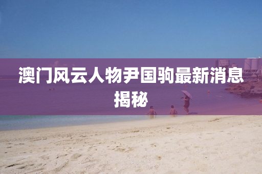 澳門風云人物尹國駒最新消息揭秘