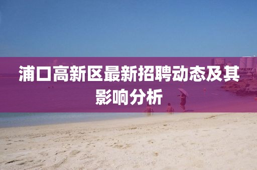 浦口高新區(qū)最新招聘動(dòng)態(tài)及其影響分析