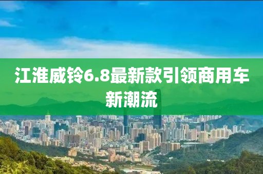江淮威鈴6.8最新款引領商用車新潮流