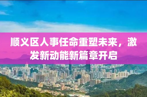 順義區(qū)人事任命重塑未來，激發(fā)新動能新篇章開啟