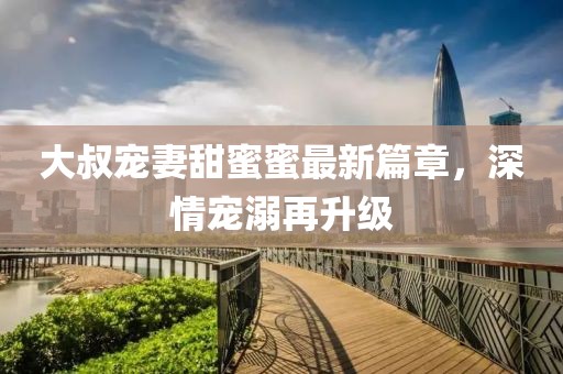 大叔寵妻甜蜜蜜最新篇章，深情寵溺再升級