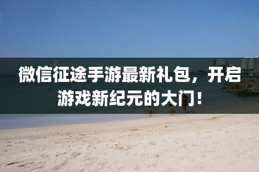 微信征途手游最新禮包，開啟游戲新紀元的大門！