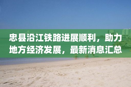 忠縣沿江鐵路進展順利，助力地方經(jīng)濟發(fā)展，最新消息匯總