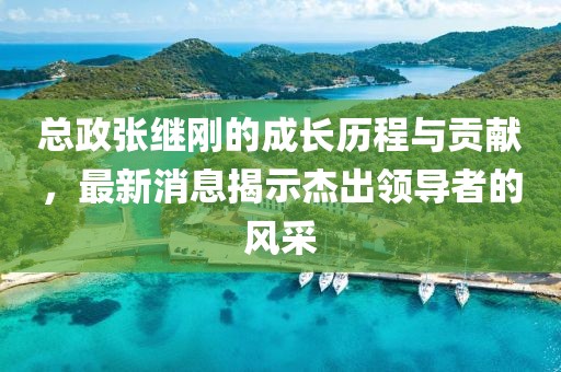總政張繼剛的成長(cháng)歷程與貢獻，最新消息揭示杰出領(lǐng)導者的風(fēng)采