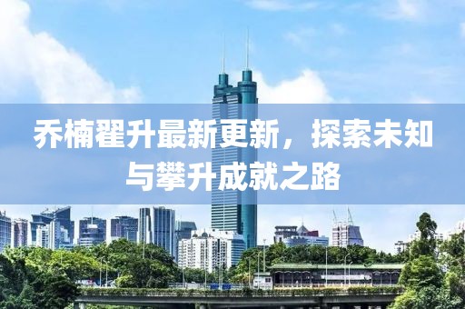喬楠翟升最新更新，探索未知與攀升成就之路