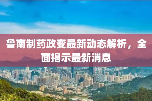 魯南制藥政變最新動態(tài)解析，全面揭示最新消息