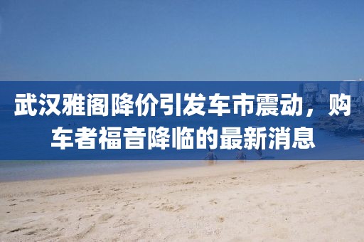 武漢雅閣降價引發(fā)車市震動，購車者福音降臨的最新消息