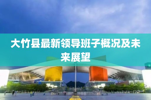 大竹縣最新領導班子概況及未來展望