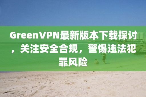 GreenVPN最新版本下載探討，關(guān)注安全合規(guī)，警惕違法犯罪風(fēng)險(xiǎn)