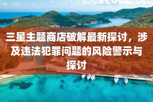 三星主題商店破解最新探討，涉及違法犯罪問(wèn)題的風(fēng)險(xiǎn)警示與探討