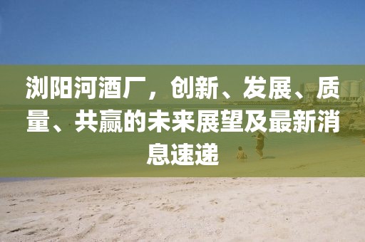 瀏陽河酒廠，創(chuàng)新、發(fā)展、質(zhì)量、共贏的未來展望及最新消息速遞