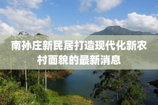 南孫莊新民居打造現(xiàn)代化新農(nóng)村面貌的最新消息