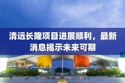 清遠長隆項目進展順利，最新消息揭示未來可期