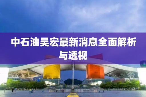 中石油吳宏最新消息全面解析與透視