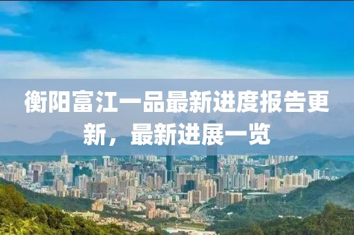 衡陽富江一品最新進度報告更新，最新進展一覽