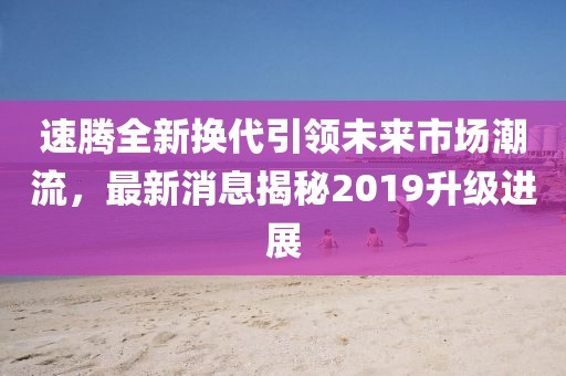 速騰全新?lián)Q代引領(lǐng)未來市場潮流，最新消息揭秘2019升級(jí)進(jìn)展