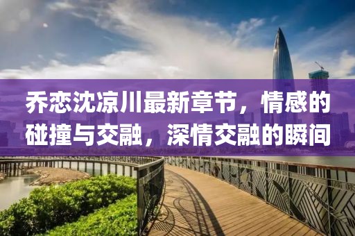 喬戀沈涼川最新章節(jié)，情感的碰撞與交融，深情交融的瞬間