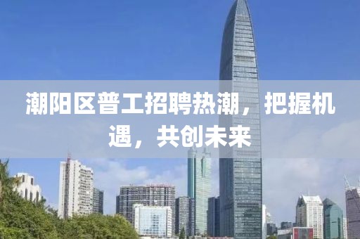 潮陽區(qū)普工招聘熱潮，把握機遇，共創(chuàng)未來