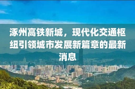 涿州高鐵新城，現(xiàn)代化交通樞紐引領(lǐng)城市發(fā)展新篇章的最新消息