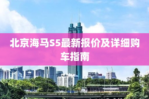 北京海馬S5最新報(bào)價(jià)及詳細(xì)購車指南