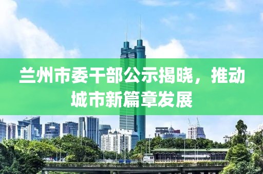 蘭州市委干部公示揭曉，推動城市新篇章發(fā)展