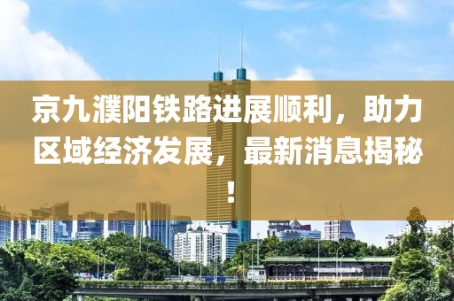 京九濮陽(yáng)鐵路進(jìn)展順利，助力區(qū)域經(jīng)濟(jì)發(fā)展，最新消息揭秘！