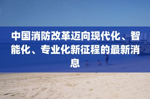 中國消防改革邁向現(xiàn)代化、智能化、專業(yè)化新征程的最新消息