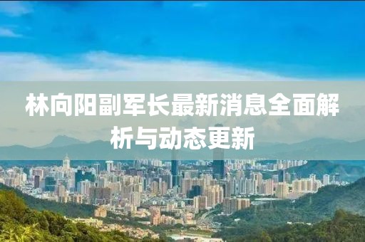 林向陽副軍長最新消息全面解析與動態(tài)更新