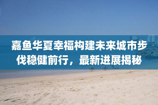 嘉魚華夏幸福構建未來城市步伐穩(wěn)健前行，最新進展揭秘
