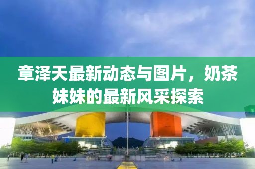 章澤天最新動(dòng)態(tài)與圖片，奶茶妹妹的最新風(fēng)采探索