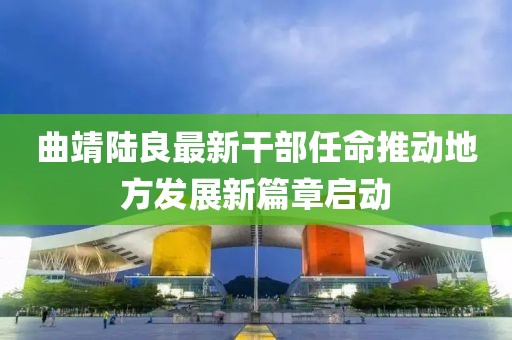 曲靖陸良最新干部任命推動(dòng)地方發(fā)展新篇章啟動(dòng)